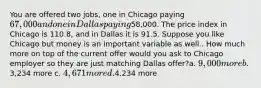 You are offered two jobs, one in Chicago paying 67,000 and one in Dallas paying58,000. The price index in Chicago is 110.8, and in Dallas it is 91.5. Suppose you like Chicago but money is an important variable as well.. How much more on top of the current offer would you ask to Chicago employer so they are just matching Dallas offer?a. 9,000 more b.3,234 more c. 4,671 more d.4,234 more