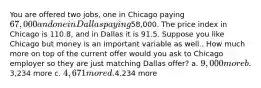 You are offered two jobs, one in Chicago paying 67,000 and one in Dallas paying58,000. The price index in Chicago is 110.8, and in Dallas it is 91.5. Suppose you like Chicago but money is an important variable as well.. How much more on top of the current offer would you ask to Chicago employer so they are just matching Dallas offer? a. 9,000 more b.3,234 more c. 4,671 more d.4,234 more