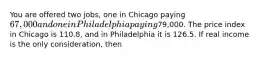 You are offered two jobs, one in Chicago paying 67,000 and one in Philadelphia paying79,000. The price index in Chicago is 110.8, and in Philadelphia it is 126.5. If real income is the only consideration, then