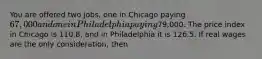 You are offered two jobs, one in Chicago paying 67,000 and one in Philadelphia paying79,000. The price index in Chicago is 110.8, and in Philadelphia it is 126.5. If real wages are the only consideration, then