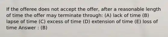 If the offeree does not accept the offer, after a reasonable length of time the offer may terminate through: (A) lack of time (B) lapse of time (C) excess of time (D) extension of time (E) loss of time Answer : (B)