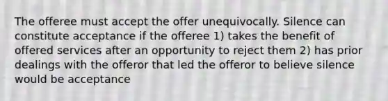 The offeree must accept the offer unequivocally. Silence can constitute acceptance if the offeree 1) takes the benefit of offered services after an opportunity to reject them 2) has prior dealings with the offeror that led the offeror to believe silence would be acceptance