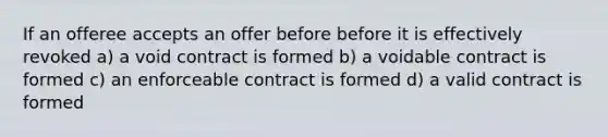 If an offeree accepts an offer before before it is effectively revoked a) a void contract is formed b) a voidable contract is formed c) an enforceable contract is formed d) a valid contract is formed