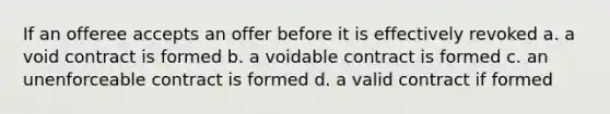 If an offeree accepts an offer before it is effectively revoked a. a void contract is formed b. a voidable contract is formed c. an unenforceable contract is formed d. a valid contract if formed