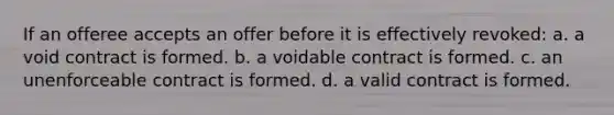 If an offeree accepts an offer before it is effectively revoked: a. a void contract is formed. b. a voidable contract is formed. c. an unenforceable contract is formed. d. a valid contract is formed.