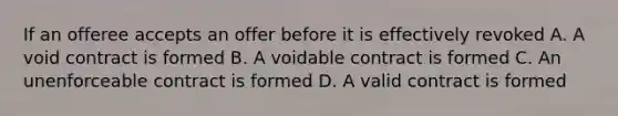 If an offeree accepts an offer before it is effectively revoked A. A void contract is formed B. A voidable contract is formed C. An unenforceable contract is formed D. A valid contract is formed