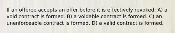 If an offeree accepts an offer before it is effectively revoked: A) a void contract is formed. B) a voidable contract is formed. C) an unenforceable contract is formed. D) a valid contract is formed.