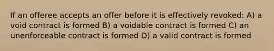 If an offeree accepts an offer before it is effectively revoked: A) a void contract is formed B) a voidable contract is formed C) an unenforceable contract is formed D) a valid contract is formed