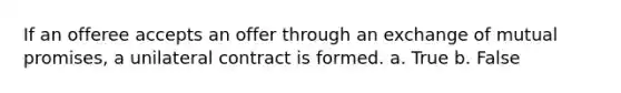 If an offeree accepts an offer through an exchange of mutual promises, a unilateral contract is formed. a. True b. False