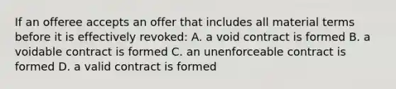 If an offeree accepts an offer that includes all material terms before it is effectively revoked: A. a void contract is formed B. a voidable contract is formed C. an unenforceable contract is formed D. a valid contract is formed