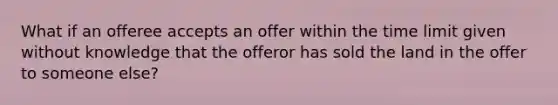 What if an offeree accepts an offer within the time limit given without knowledge that the offeror has sold the land in the offer to someone else?