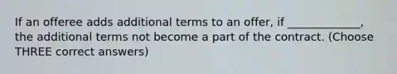 If an offeree adds additional terms to an offer, if _____________, the additional terms not become a part of the contract. (Choose THREE correct answers)