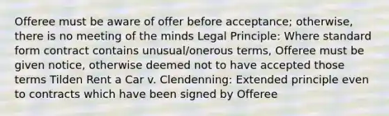 Offeree must be aware of offer before acceptance; otherwise, there is no meeting of the minds Legal Principle: Where <a href='https://www.questionai.com/knowledge/kGzyDUHj14-standard-form' class='anchor-knowledge'>standard form</a> contract contains unusual/onerous terms, Offeree must be given notice, otherwise deemed not to have accepted those terms Tilden Rent a Car v. Clendenning: Extended principle even to contracts which have been signed by Offeree