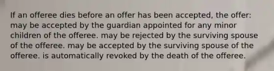 If an offeree dies before an offer has been accepted, the offer: may be accepted by the guardian appointed for any minor children of the offeree. may be rejected by the surviving spouse of the offeree. may be accepted by the surviving spouse of the offeree. is automatically revoked by the death of the offeree.