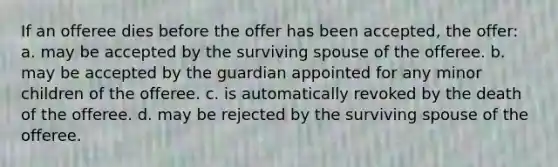 If an offeree dies before the offer has been accepted, the offer: a. may be accepted by the surviving spouse of the offeree. b. may be accepted by the guardian appointed for any minor children of the offeree. c. is automatically revoked by the death of the offeree. d. may be rejected by the surviving spouse of the offeree.