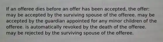 If an offeree dies before an offer has been accepted, the offer: may be accepted by the surviving spouse of the offeree. may be accepted by the guardian appointed for any minor children of the offeree. is automatically revoked by the death of the offeree. may be rejected by the surviving spouse of the offeree.