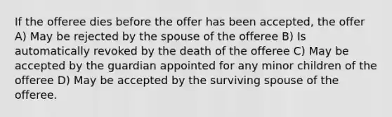 If the offeree dies before the offer has been accepted, the offer A) May be rejected by the spouse of the offeree B) Is automatically revoked by the death of the offeree C) May be accepted by the guardian appointed for any minor children of the offeree D) May be accepted by the surviving spouse of the offeree.