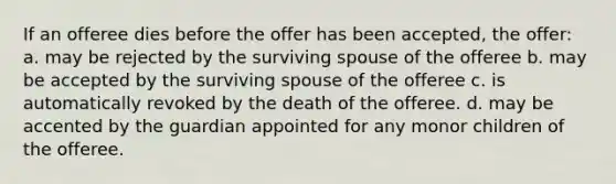 If an offeree dies before the offer has been accepted, the offer: a. may be rejected by the surviving spouse of the offeree b. may be accepted by the surviving spouse of the offeree c. is automatically revoked by the death of the offeree. d. may be accented by the guardian appointed for any monor children of the offeree.