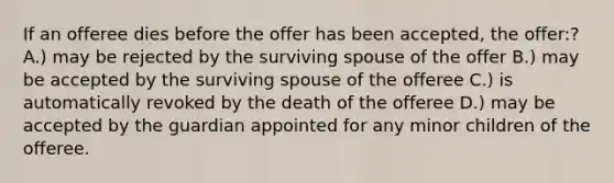 If an offeree dies before the offer has been accepted, the offer:? A.) may be rejected by the surviving spouse of the offer B.) may be accepted by the surviving spouse of the offeree C.) is automatically revoked by the death of the offeree D.) may be accepted by the guardian appointed for any minor children of the offeree.