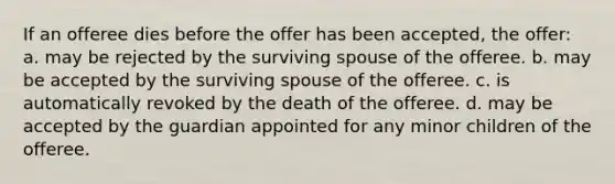 If an offeree dies before the offer has been accepted, the offer: a. may be rejected by the surviving spouse of the offeree. b. may be accepted by the surviving spouse of the offeree. c. is automatically revoked by the death of the offeree. d. may be accepted by the guardian appointed for any minor children of the offeree.