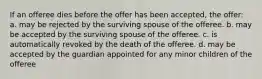 If an offeree dies before the offer has been accepted, the offer: a. may be rejected by the surviving spouse of the offeree. b. may be accepted by the surviving spouse of the offeree. c. is automatically revoked by the death of the offeree. d. may be accepted by the guardian appointed for any minor children of the offeree