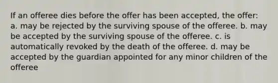 If an offeree dies before the offer has been accepted, the offer: a. may be rejected by the surviving spouse of the offeree. b. may be accepted by the surviving spouse of the offeree. c. is automatically revoked by the death of the offeree. d. may be accepted by the guardian appointed for any minor children of the offeree