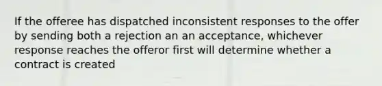 If the offeree has dispatched inconsistent responses to the offer by sending both a rejection an an acceptance, whichever response reaches the offeror first will determine whether a contract is created