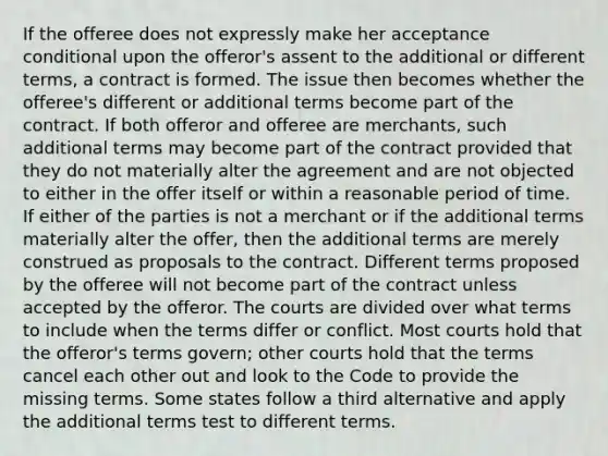 If the offeree does not expressly make her acceptance conditional upon the offeror's assent to the additional or different terms, a contract is formed. The issue then becomes whether the offeree's different or additional terms become part of the contract. If both offeror and offeree are merchants, such additional terms may become part of the contract provided that they do not materially alter the agreement and are not objected to either in the offer itself or within a reasonable period of time. If either of the parties is not a merchant or if the additional terms materially alter the offer, then the additional terms are merely construed as proposals to the contract. Different terms proposed by the offeree will not become part of the contract unless accepted by the offeror. The courts are divided over what terms to include when the terms differ or conflict. Most courts hold that the offeror's terms govern; other courts hold that the terms cancel each other out and look to the Code to provide the missing terms. Some states follow a third alternative and apply the additional terms test to different terms.