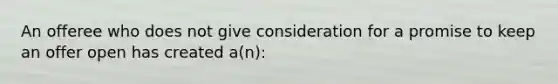 An offeree who does not give consideration for a promise to keep an offer open has created a(n):