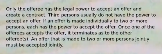 Only the offeree has the legal power to accept an offer and create a contract. Third persons usually do not have the power to accept an offer. If an offer is made individually to two or more persons, each has the power to accept the offer. Once one of the offerees accepts the offer, it terminates as to the other offeree(s). An offer that is made to two or more persons jointly must be accepted jointly.