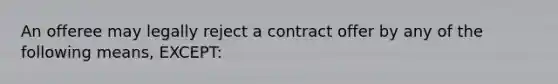 An offeree may legally reject a contract offer by any of the following means, EXCEPT: