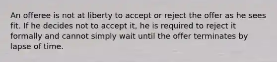 An offeree is not at liberty to accept or reject the offer as he sees fit. If he decides not to accept it, he is required to reject it formally and cannot simply wait until the offer terminates by lapse of time.