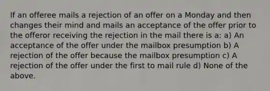 If an offeree mails a rejection of an offer on a Monday and then changes their mind and mails an acceptance of the offer prior to the offeror receiving the rejection in the mail there is a: a) An acceptance of the offer under the mailbox presumption b) A rejection of the offer because the mailbox presumption c) A rejection of the offer under the first to mail rule d) None of the above.