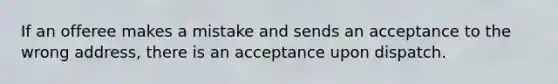 If an offeree makes a mistake and sends an acceptance to the wrong address, there is an acceptance upon dispatch.