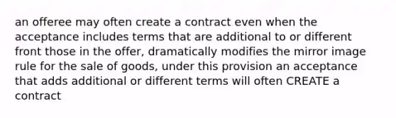 an offeree may often create a contract even when the acceptance includes terms that are additional to or different front those in the offer, dramatically modifies the mirror image rule for the sale of goods, under this provision an acceptance that adds additional or different terms will often CREATE a contract