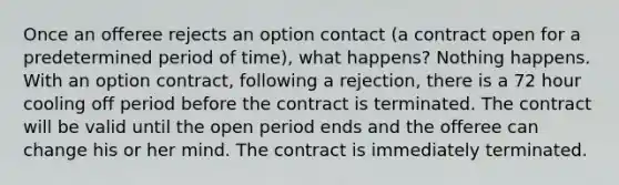 Once an offeree rejects an option contact (a contract open for a predetermined period of time), what happens? Nothing happens. With an option contract, following a rejection, there is a 72 hour cooling off period before the contract is terminated. The contract will be valid until the open period ends and the offeree can change his or her mind. The contract is immediately terminated.