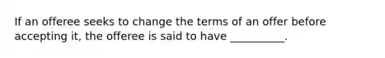 If an offeree seeks to change the terms of an offer before accepting it, the offeree is said to have __________.