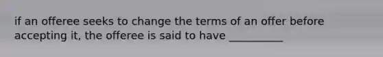 if an offeree seeks to change the terms of an offer before accepting it, the offeree is said to have __________