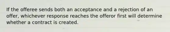 If the offeree sends both an acceptance and a rejection of an offer, whichever response reaches the offeror first will determine whether a contract is created.