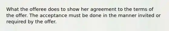 What the offeree does to show her agreement to the terms of the offer. The acceptance must be done in the manner invited or required by the offer.