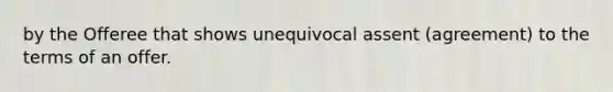 by the Offeree that shows unequivocal assent (agreement) to the terms of an offer.