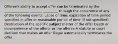 Offeree's ability to accept offer can be terminated by the _______________ _______ _________ through the occurrence of any of the following events: Lapse of time: expiration of time period specified in offer or reasonable period of time (if not specified) Destruction of the specific subject matter of the offer Death or incompetence of the offeror or the offeree A statute or court decision that makes an offer illegal automatically terminates the offer