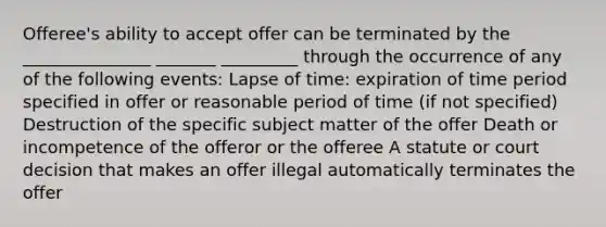 Offeree's ability to accept offer can be terminated by the _______________ _______ _________ through the occurrence of any of the following events: Lapse of time: expiration of time period specified in offer or reasonable period of time (if not specified) Destruction of the specific subject matter of the offer Death or incompetence of the offeror or the offeree A statute or court decision that makes an offer illegal automatically terminates the offer