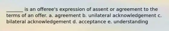 _______ is an offeree's expression of assent or agreement to the terms of an offer. a. agreement b. unilateral acknowledgement c. bilateral acknowledgement d. acceptance e. understanding