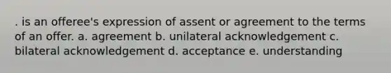 . is an offeree's expression of assent or agreement to the terms of an offer. a. agreement b. unilateral acknowledgement c. bilateral acknowledgement d. acceptance e. understanding