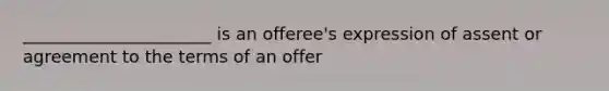 ______________________ is an offeree's expression of assent or agreement to the terms of an offer