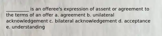 __________ is an offeree's expression of assent or agreement to the terms of an offer a. agreement b. unilateral acknowledgement c. bilateral acknowledgement d. acceptance e. understanding