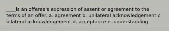 ____is an offeree's expression of assent or agreement to the terms of an offer. a. agreement b. unilateral acknowledgement c. bilateral acknowledgement d. acceptance e. understanding