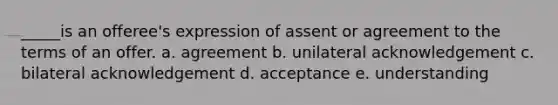 _____is an offeree's expression of assent or agreement to the terms of an offer. a. agreement b. unilateral acknowledgement c. bilateral acknowledgement d. acceptance e. understanding