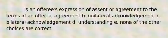 _______ is an offeree's expression of assent or agreement to the terms of an offer. a. agreement b. unilateral acknowledgement c. bilateral acknowledgement d. understanding e. none of the other choices are correct